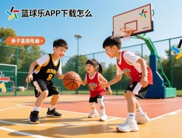 篮球乐APP下载怎么样，亲子篮球游戏有哪些，如何选择适合的篮球活动