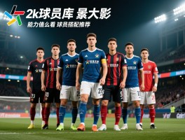 2k球员库,如何高效使用,怎样筛选球员,能力值怎么看,球员搭配推荐