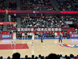 篮球时差,战术应用有哪些,如何适应跨时区比赛,怎样调整比赛节奏